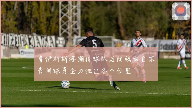 鲁伊科斯塔期待球队后防线由自家青训球员全力担当各个位置