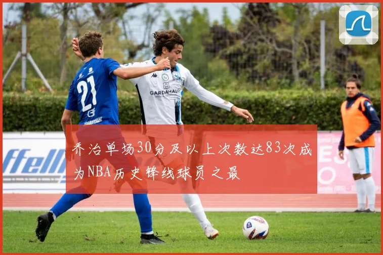 乔治单场30分及以上次数达83次成为NBA历史锋线球员之最
