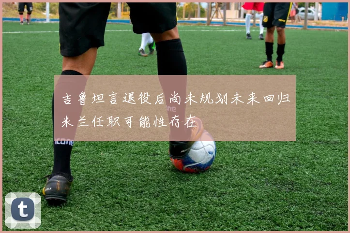 吉鲁坦言退役后尚未规划未来回归米兰任职可能性存在