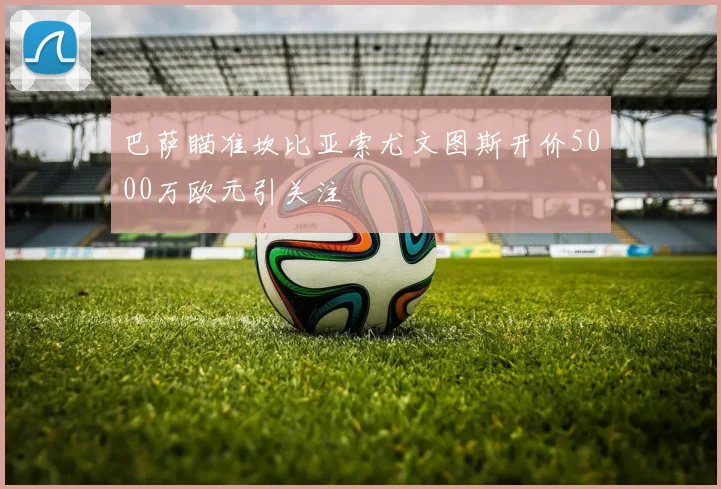 巴萨瞄准坎比亚索尤文图斯开价5000万欧元引关注