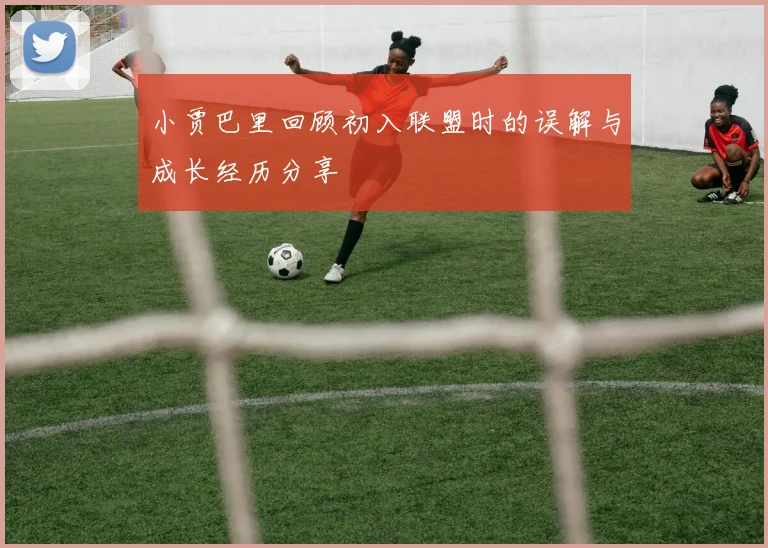 小贾巴里回顾初入联盟时的误解与成长经历分享
