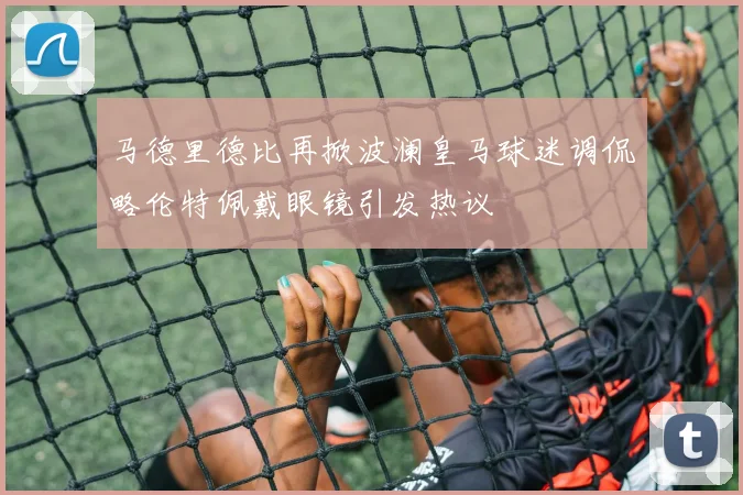 马德里德比再掀波澜皇马球迷调侃略伦特佩戴眼镜引发热议