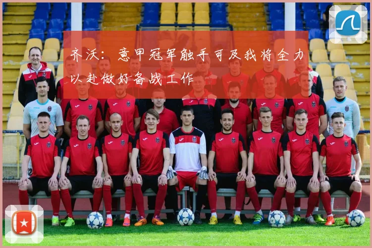 齐沃：意甲冠军触手可及我将全力以赴做好备战工作
