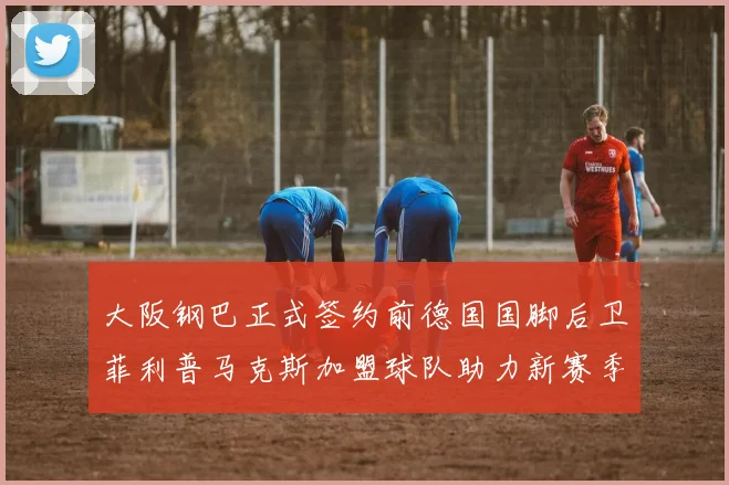 大阪钢巴正式签约前德国国脚后卫菲利普马克斯加盟球队助力新赛季