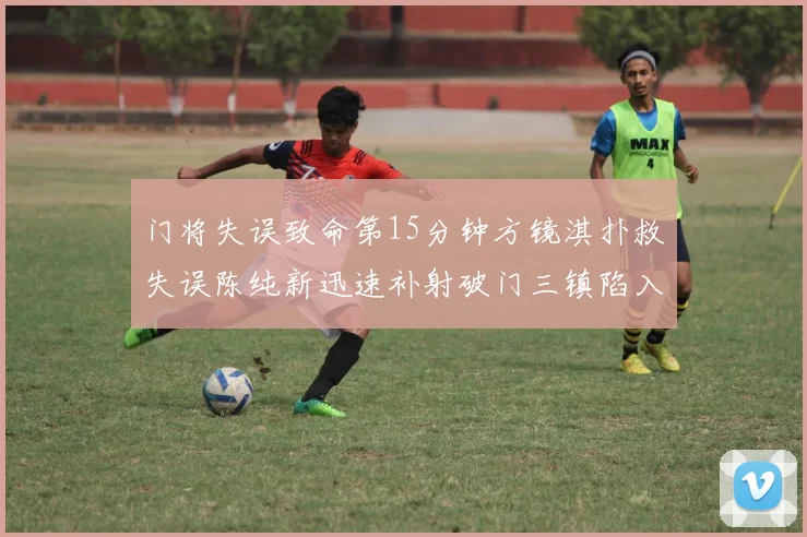 门将失误致命第15分钟方镜淇扑救失误陈纯新迅速补射破门三镇陷入被动