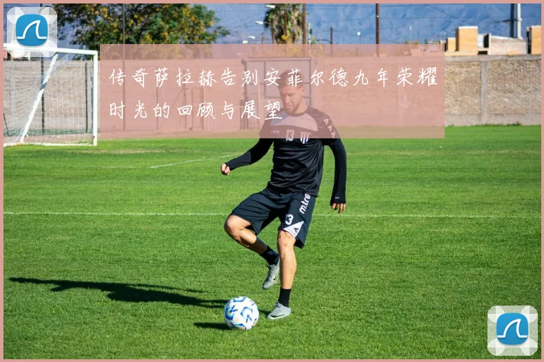 传奇萨拉赫告别安菲尔德九年荣耀时光的回顾与展望