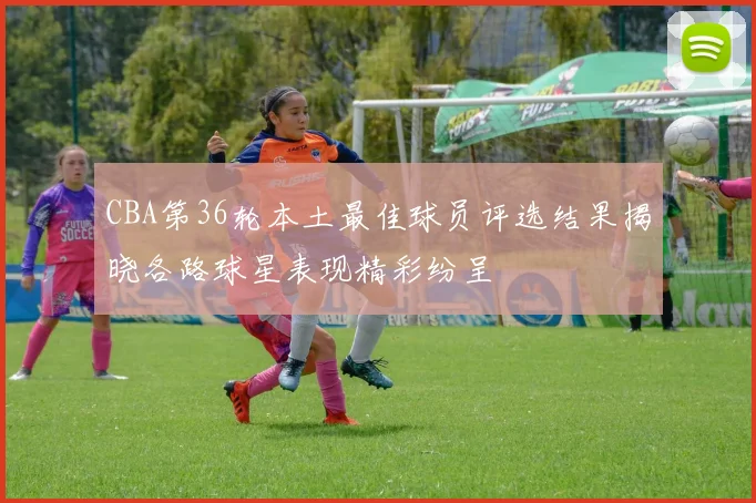 CBA第36轮本土最佳球员评选结果揭晓各路球星表现精彩纷呈
