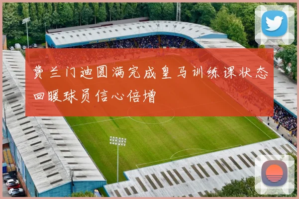 费兰门迪圆满完成皇马训练课状态回暖球员信心倍增