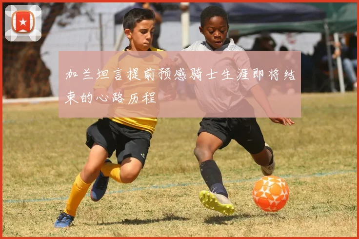 加兰坦言提前预感骑士生涯即将结束的心路历程
