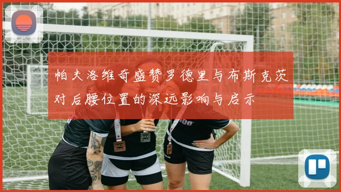 帕夫洛维奇盛赞罗德里与布斯克茨对后腰位置的深远影响与启示