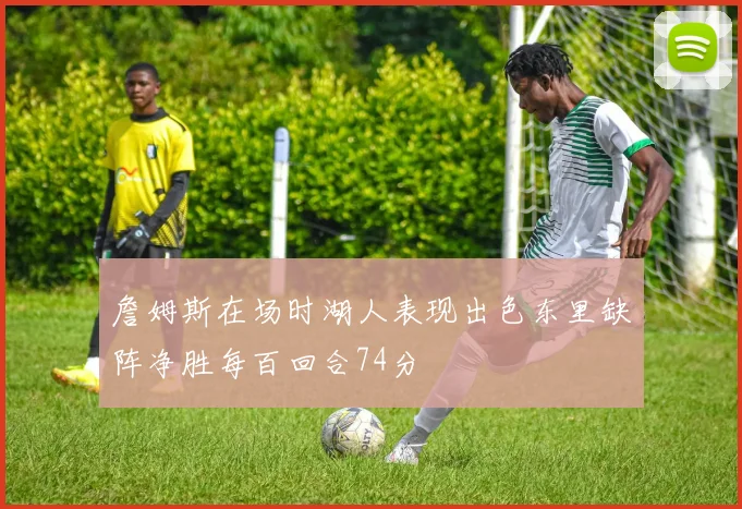 詹姆斯在场时湖人表现出色东里缺阵净胜每百回合74分