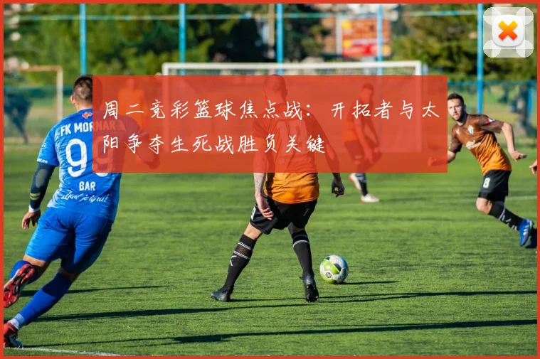 周二竞彩篮球焦点战：开拓者与太阳争夺生死战胜负关键